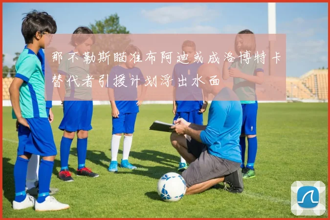 那不勒斯瞄准布阿迪或成洛博特卡替代者引援计划浮出水面