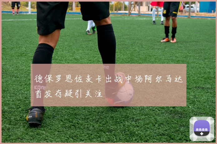 德保罗恩佐麦卡出战中场阿尔马达首发存疑引关注