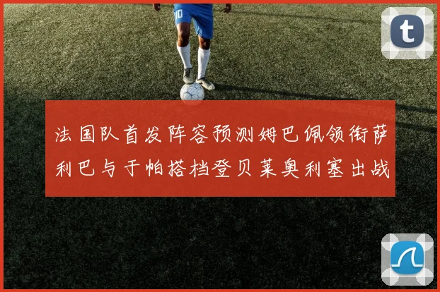 法国队首发阵容预测姆巴佩领衔萨利巴与于帕搭档登贝莱奥利塞出战