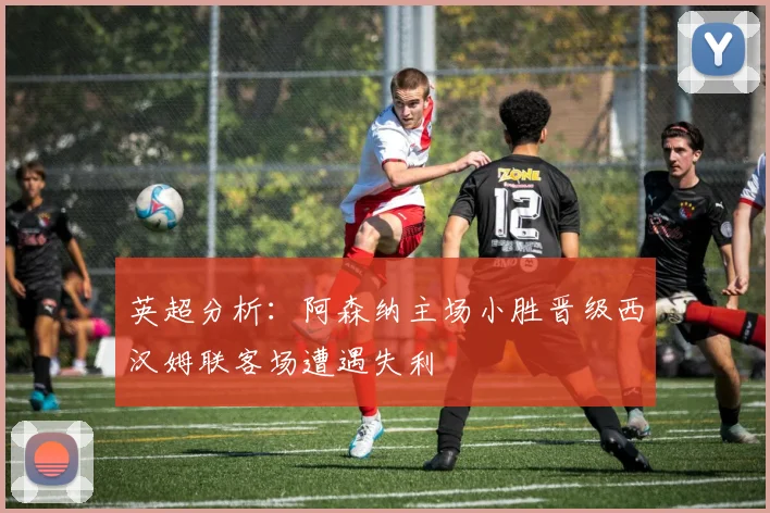 英超分析：阿森纳主场小胜晋级西汉姆联客场遭遇失利