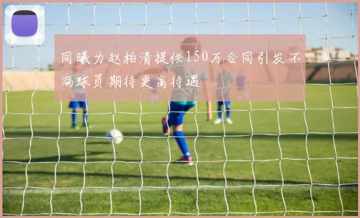 同曦为赵柏清提供150万合同引发不满球员期待更高待遇