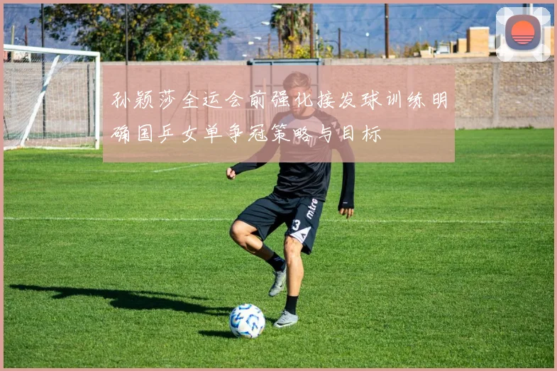 孙颖莎全运会前强化接发球训练明确国乒女单争冠策略与目标