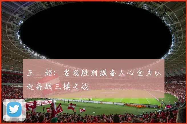王燊超：客场胜利振奋人心全力以赴备战三镇之战