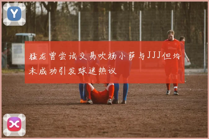 猛龙曾尝试交易吹杨小萨与JJJ但均未成功引发球迷热议