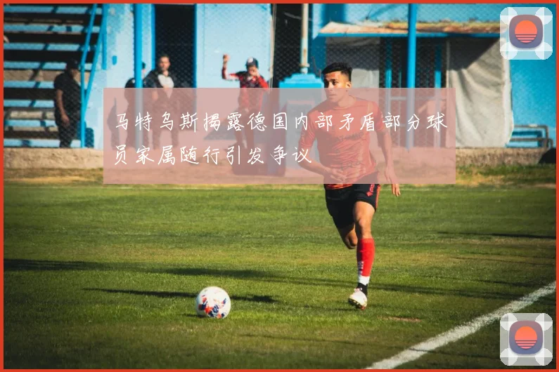 马特乌斯揭露德国内部矛盾部分球员家属随行引发争议