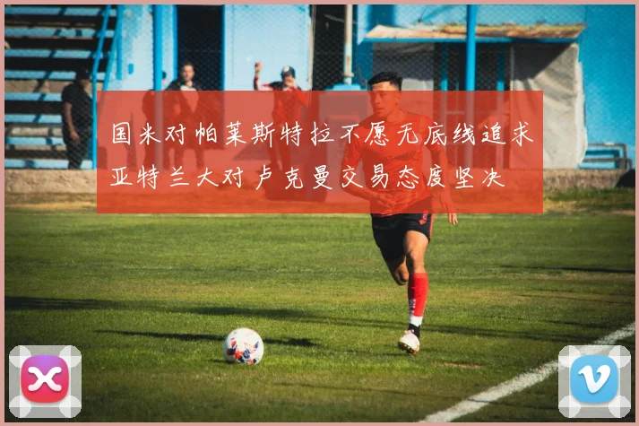 国米对帕莱斯特拉不愿无底线追求亚特兰大对卢克曼交易态度坚决