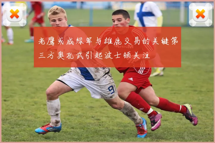 老鹰或成绿军与雄鹿交易的关键第三方奥孔武引起波士顿关注