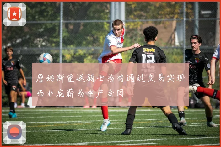 詹姆斯重返骑士或将通过交易实现而非底薪或中产合同