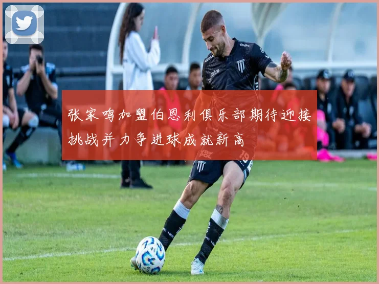 张家鸣加盟伯恩利俱乐部期待迎接挑战并力争进球成就新高