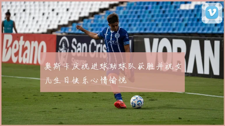 奥斯卡庆祝进球助球队获胜并祝女儿生日快乐心情愉悦