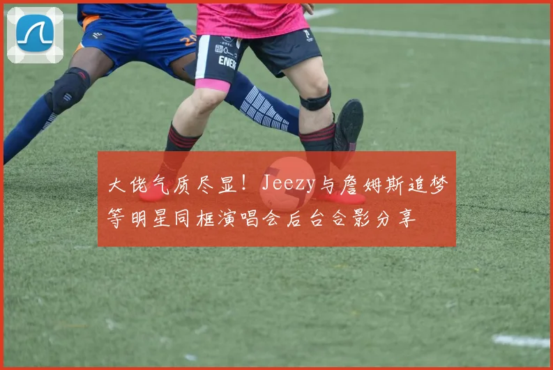 大佬气质尽显！Jeezy与詹姆斯追梦等明星同框演唱会后台合影分享