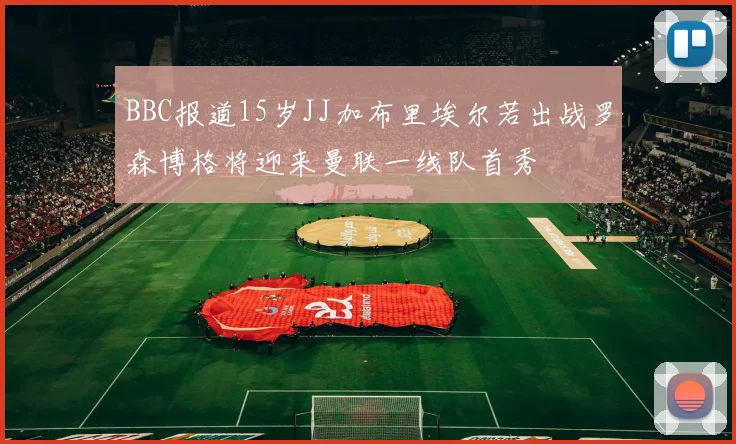 BBC报道15岁JJ加布里埃尔若出战罗森博格将迎来曼联一线队首秀