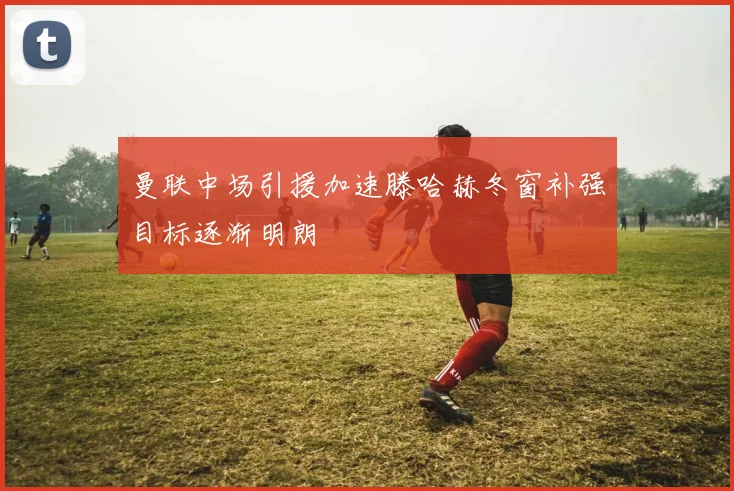 曼联中场引援加速滕哈赫冬窗补强目标逐渐明朗