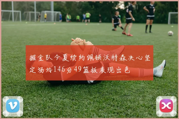 掘金队今夏续约佩顿沃特森决心坚定场均146分49篮板表现出色