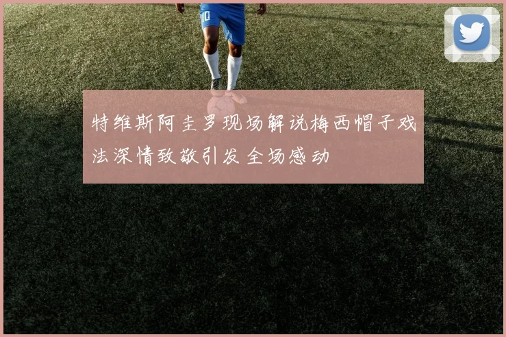 特维斯阿圭罗现场解说梅西帽子戏法深情致敬引发全场感动