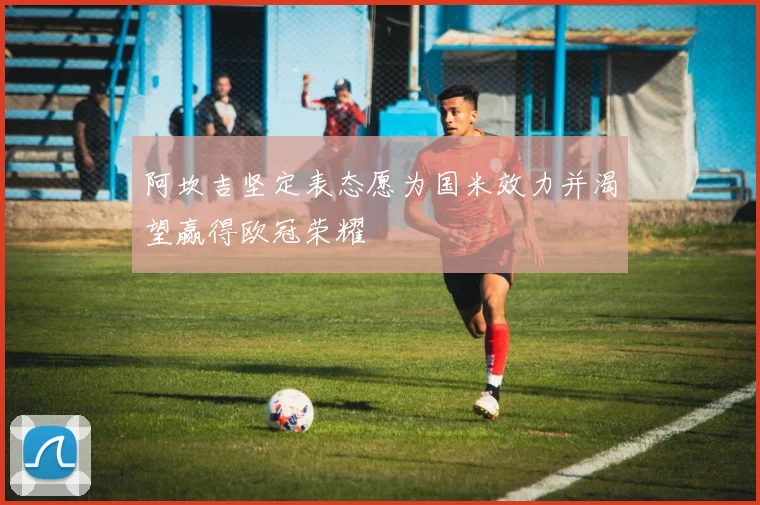 阿坎吉坚定表态愿为国米效力并渴望赢得欧冠荣耀