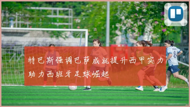特巴斯强调巴萨成就提升西甲实力助力西班牙足球崛起