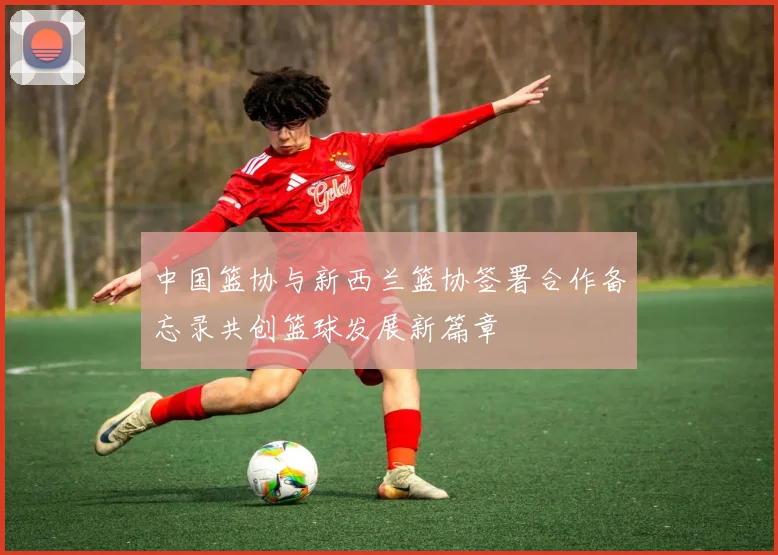 中国篮协与新西兰篮协签署合作备忘录共创篮球发展新篇章