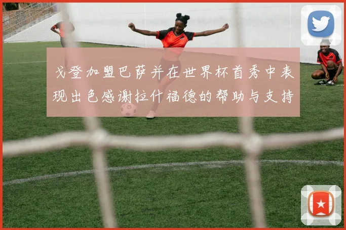 戈登加盟巴萨并在世界杯首秀中表现出色感谢拉什福德的帮助与支持