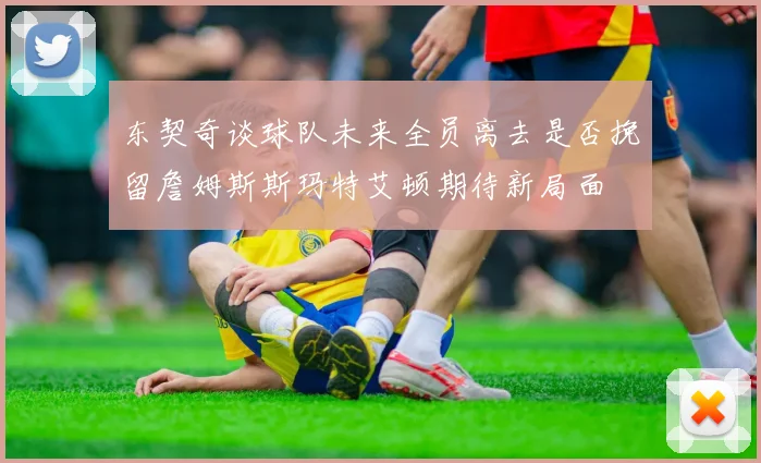 东契奇谈球队未来全员离去是否挽留詹姆斯斯玛特艾顿期待新局面