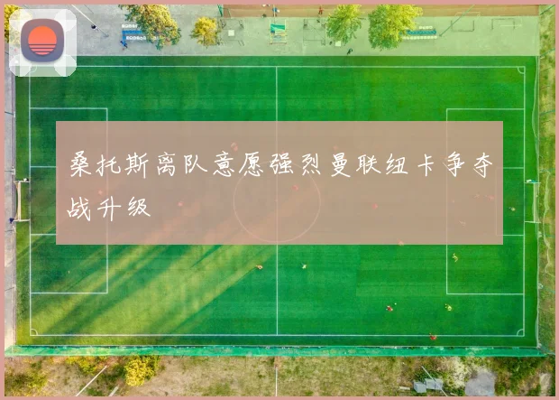 桑托斯离队意愿强烈曼联纽卡争夺战升级