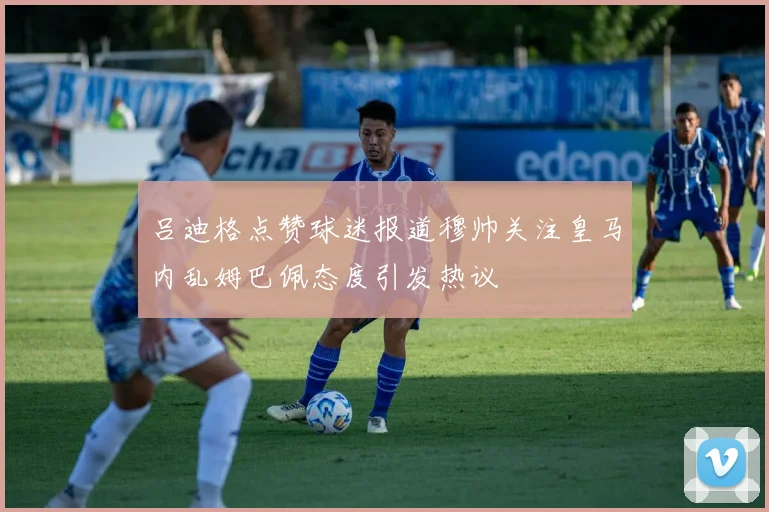 吕迪格点赞球迷报道穆帅关注皇马内乱姆巴佩态度引发热议