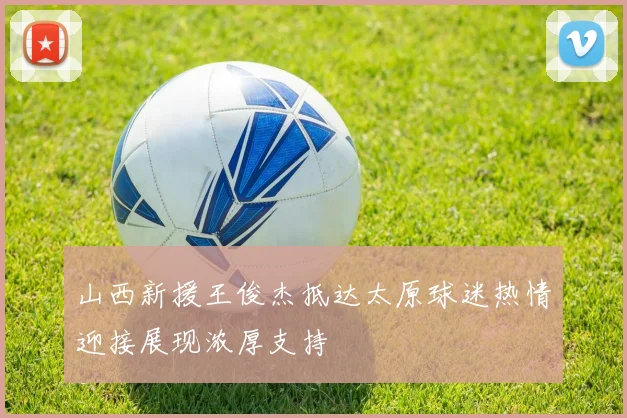 山西新援王俊杰抵达太原球迷热情迎接展现浓厚支持