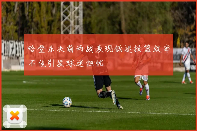 哈登东决前两战表现低迷投篮效率不佳引发球迷担忧