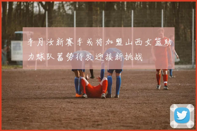 李月汝新赛季或将加盟山西女篮助力球队蓄势待发迎接新挑战